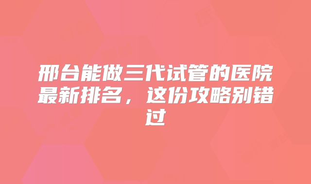邢台能做三代试管的医院最新排名，这份攻略别错过