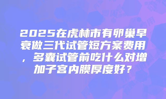 2025在虎林市有卵巢早衰做三代试管短方案费用，多囊试管前吃什么对增加子宫内膜厚度好？