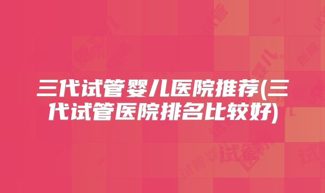 三代试管婴儿医院推荐(三代试管医院排名比较好)