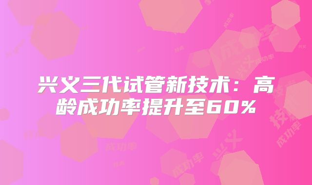 兴义三代试管新技术：高龄成功率提升至60%