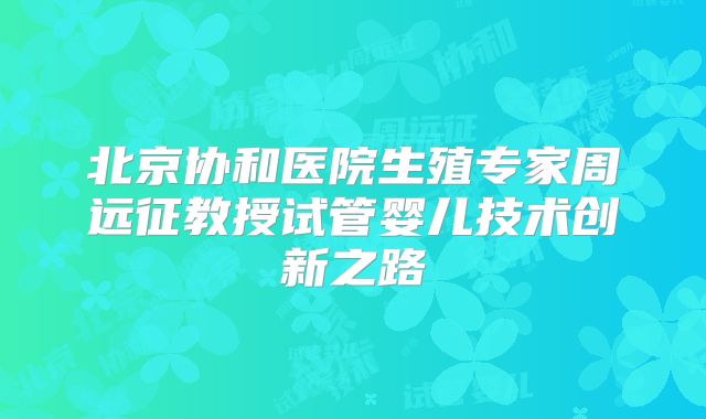 北京协和医院生殖专家周远征教授试管婴儿技术创新之路