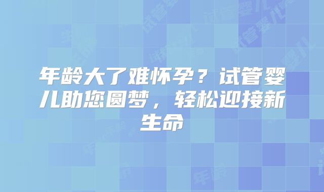 年龄大了难怀孕?试管婴儿助您圆梦,轻松迎接新生命