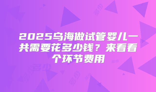 2025乌海做试管婴儿一共需要花多少钱?来看看个环节费用