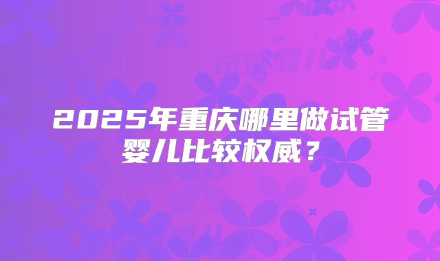 2025年重庆哪里做试管婴儿比较权威？