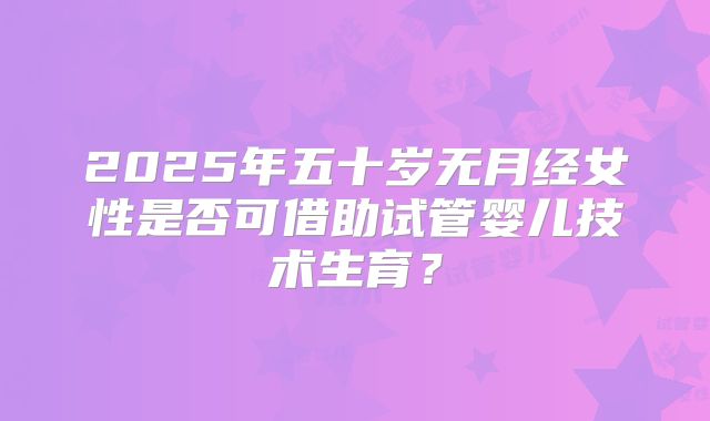 2025年五十岁无月经女性是否可借助试管婴儿技术生育？