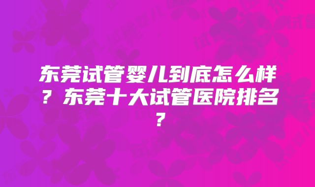 东莞试管婴儿到底怎么样？东莞十大试管医院排名？