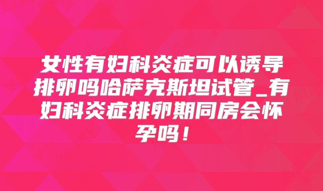 女性有妇科炎症可以诱导排卵吗哈萨克斯坦试管_有妇科炎症排卵期同房会怀孕吗!