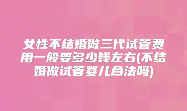 女性不结婚做三代试管费用一般要多少钱左右(不结婚做试管婴儿合法吗)