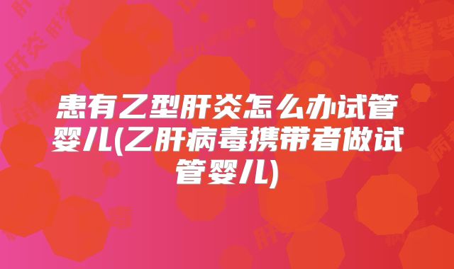 患有乙型肝炎怎么办试管婴儿(乙肝病毒携带者做试管婴儿)