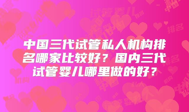 中国三代试管私人机构排名哪家比较好？国内三代试管婴儿哪里做的好？