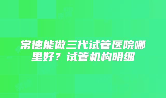 常德能做三代试管医院哪里好?试管机构明细