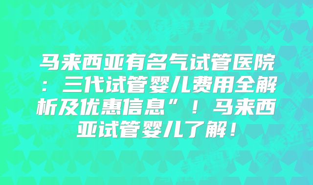 马来西亚有名气试管医院：三代试管婴儿费用全解析及优惠信息”！马来西亚试管婴儿了解！