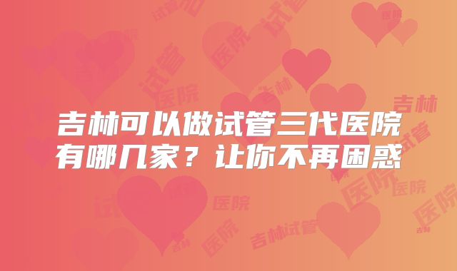 吉林可以做试管三代医院有哪几家？让你不再困惑