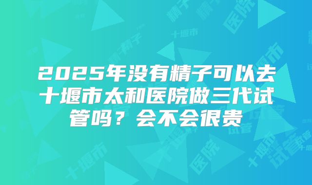 2025年没有精子可以去十堰市太和医院做三代试管吗？会不会很贵
