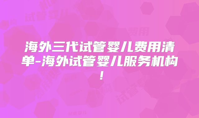 海外三代试管婴儿费用清单-海外试管婴儿服务机构！