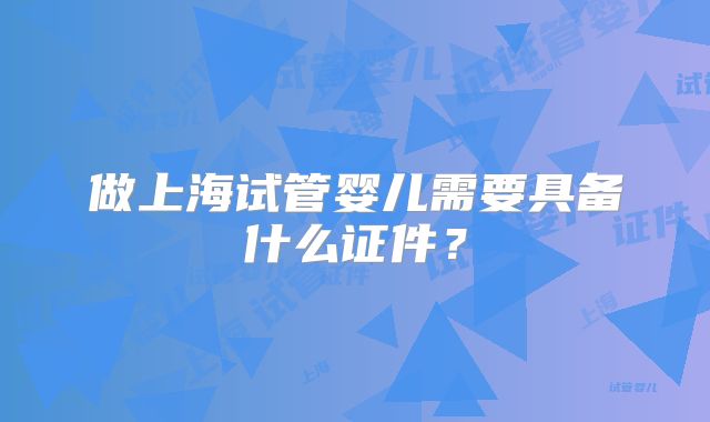做上海试管婴儿需要具备什么证件?