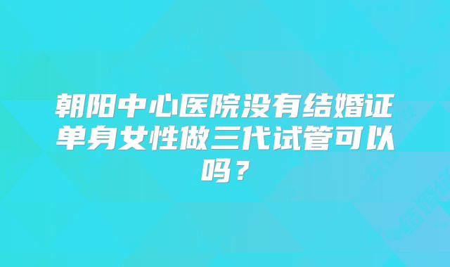 朝阳中心医院没有结婚证单身女性做三代试管可以吗？