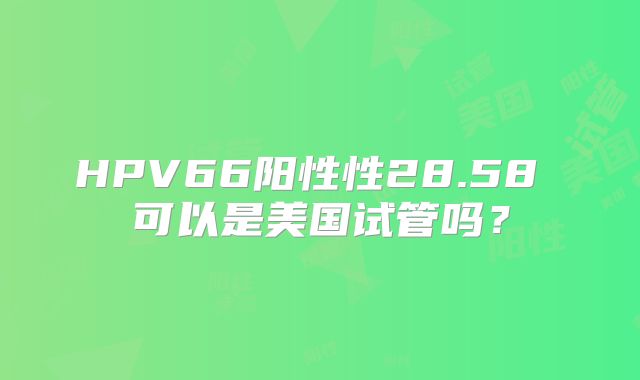HPV66阳性性28.58 可以是美国试管吗？