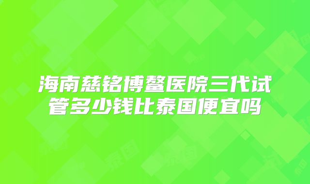 海南慈铭博鳌医院三代试管多少钱比泰国便宜吗