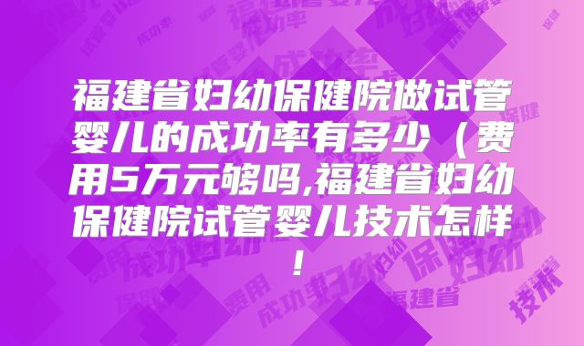 福建省妇幼保健院做试管婴儿的成功率有多少（费用5万元够吗,福建省妇幼保健院试管婴儿技术怎样！