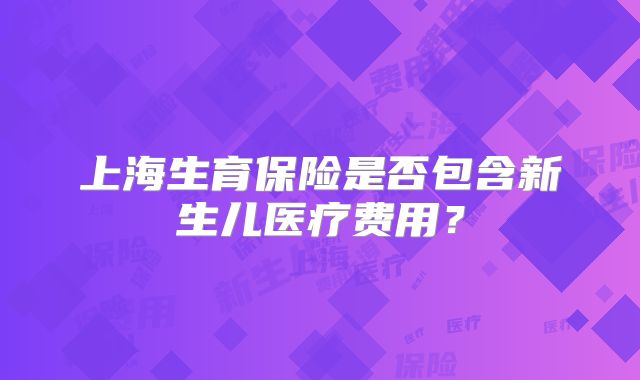 上海生育保险是否包含新生儿医疗费用？