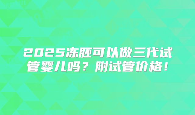 2025冻胚可以做三代试管婴儿吗？附试管价格！