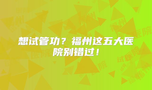 想试管功？福州这五大医院别错过！