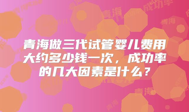 青海做三代试管婴儿费用大约多少钱一次，成功率的几大因素是什么？