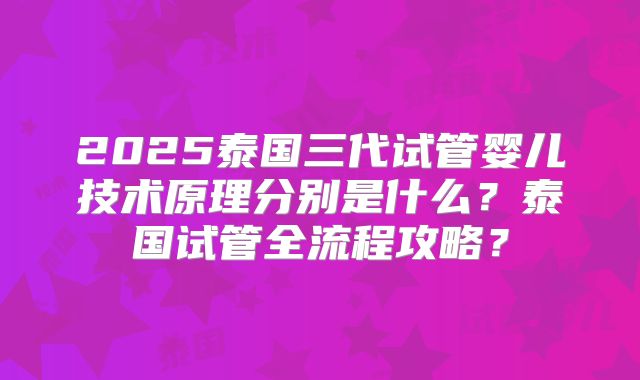2025泰国三代试管婴儿技术原理分别是什么？泰国试管全流程攻略？