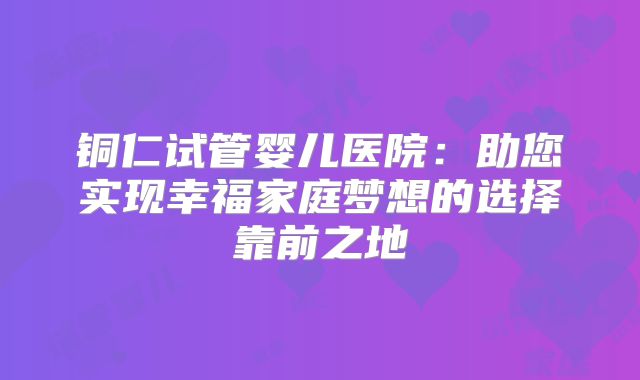 铜仁试管婴儿医院：助您实现幸福家庭梦想的选择靠前之地