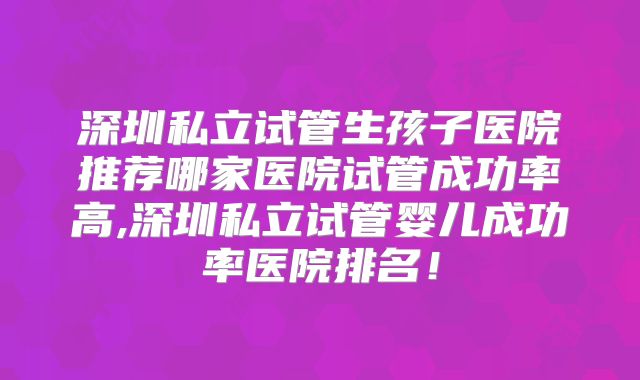 深圳私立试管生孩子医院推荐哪家医院试管成功率高,深圳私立试管婴儿成功率医院排名！