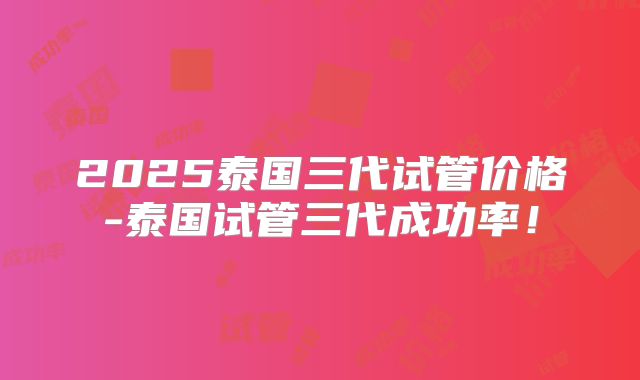 2025泰国三代试管价格-泰国试管三代成功率!