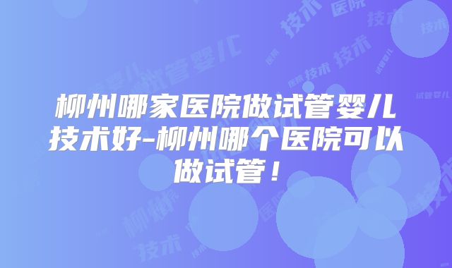 柳州哪家医院做试管婴儿技术好-柳州哪个医院可以做试管！