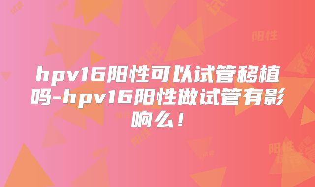 hpv16阳性可以试管移植吗-hpv16阳性做试管有影响么!
