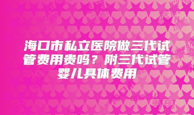 海口市私立医院做三代试管费用贵吗？附三代试管婴儿具体费用
