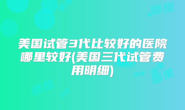 美国试管3代比较好的医院哪里较好(美国三代试管费用明细)