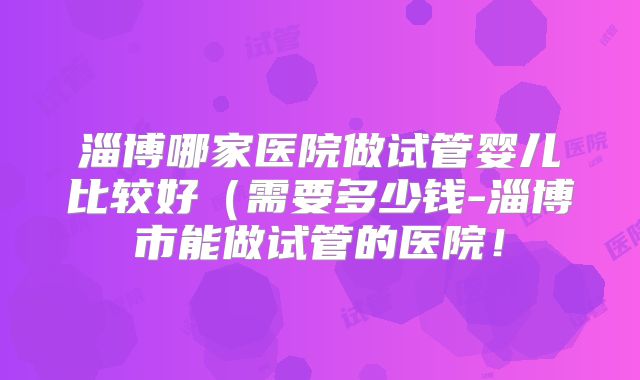 淄博哪家医院做试管婴儿比较好（需要多少钱-淄博市能做试管的医院！