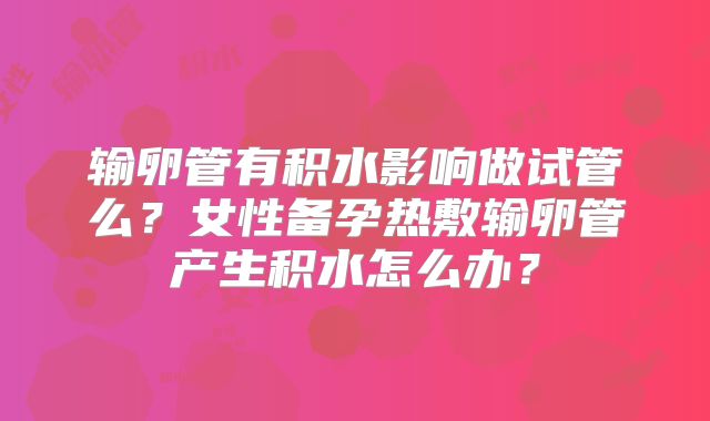 输卵管有积水影响做试管么?女性备孕热敷输卵管产生积水怎么办?