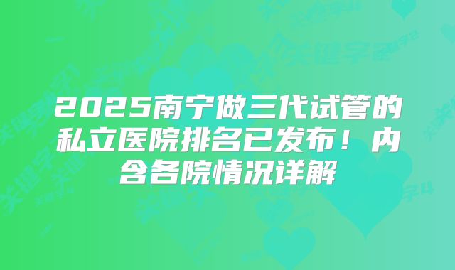 2025南宁做三代试管的私立医院排名已发布！内含各院情况详解