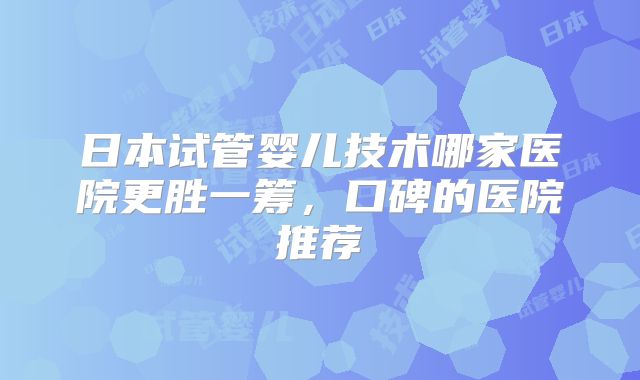 日本试管婴儿技术哪家医院更胜一筹，口碑的医院推荐