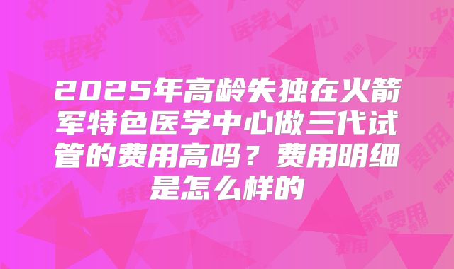 2025年高龄失独在火箭军特色医学中心做三代试管的费用高吗?费用明细是怎么样的
