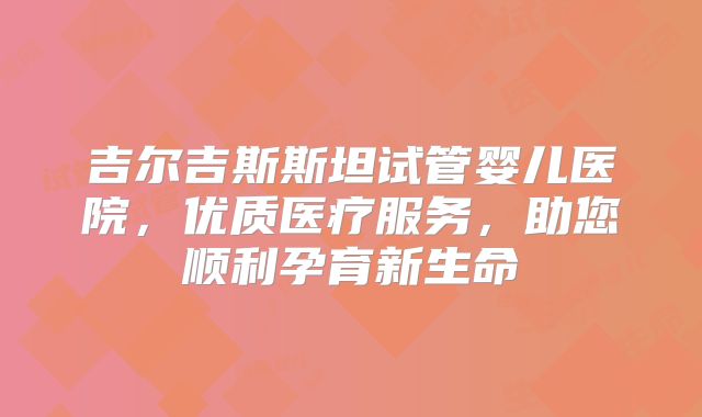 吉尔吉斯斯坦试管婴儿医院,优质医疗服务,助您顺利孕育新生命