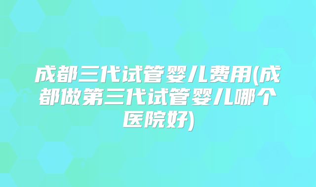 成都三代试管婴儿费用(成都做第三代试管婴儿哪个医院好)