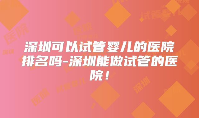 深圳可以试管婴儿的医院排名吗-深圳能做试管的医院！