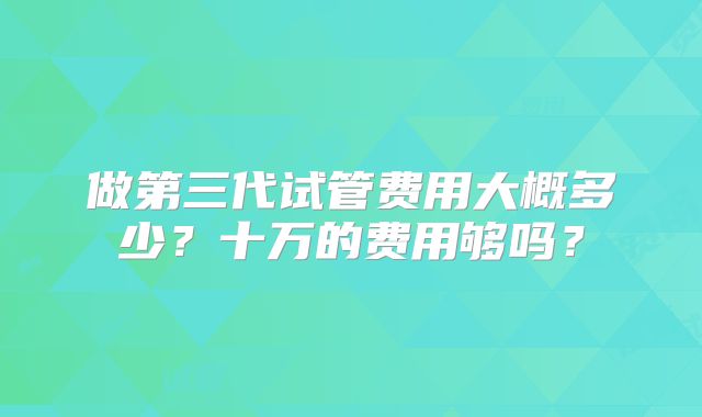 做第三代试管费用大概多少?十万的费用够吗?