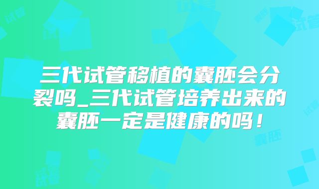 三代试管移植的囊胚会分裂吗_三代试管培养出来的囊胚一定是健康的吗！