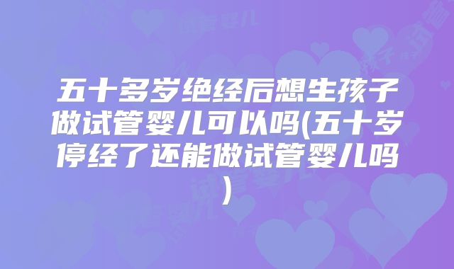 五十多岁绝经后想生孩子做试管婴儿可以吗(五十岁停经了还能做试管婴儿吗)