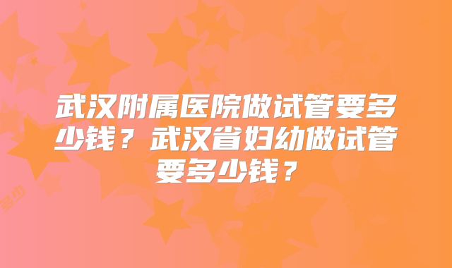 武汉附属医院做试管要多少钱？武汉省妇幼做试管要多少钱？