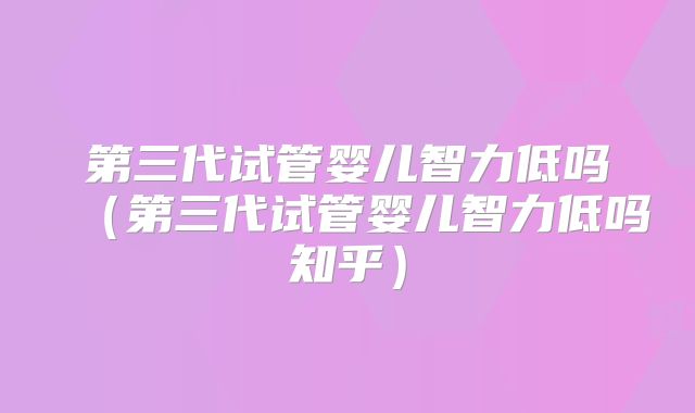 第三代试管婴儿智力低吗（第三代试管婴儿智力低吗知乎）