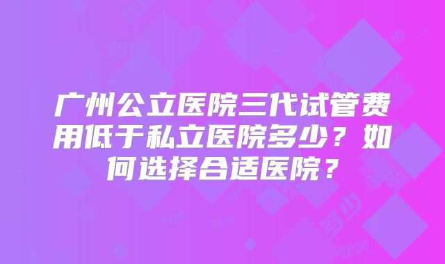 广州公立医院三代试管费用低于私立医院多少？如何选择合适医院？